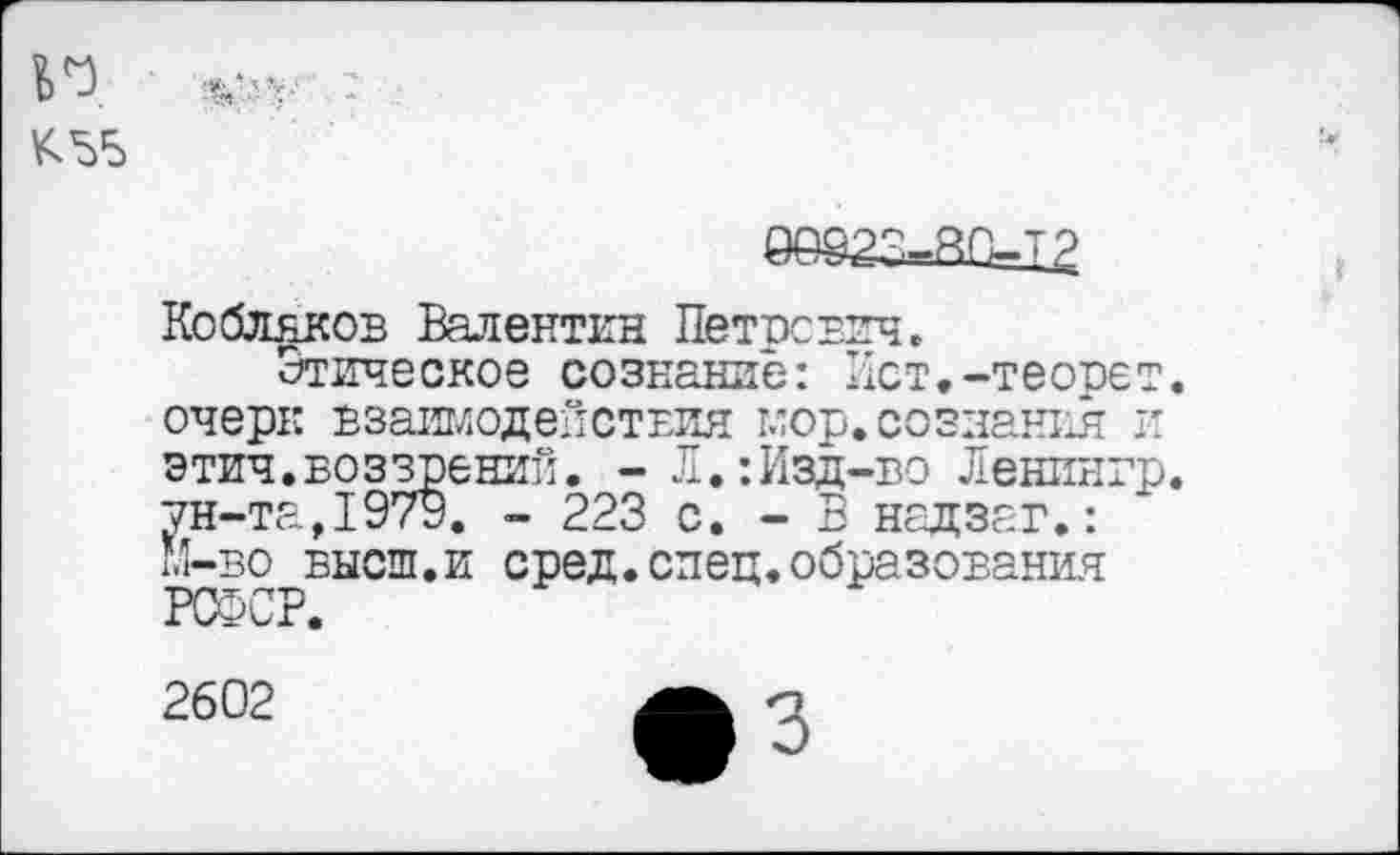 ﻿n $
Кобляков Валентин Петрович.
Этическое сознание: Ист.-теорет. очерк взаимодействия мор.сознания и этич.воззрений. - Л.:Изд-во Ленингр. ун-та,1979. - 223 с. - В надзаг.: М-во высш.и сред.спец.образования РСФСР.
2602